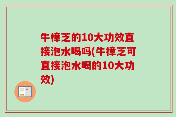 牛樟芝的10大功效直接泡水喝吗(牛樟芝可直接泡水喝的10大功效)