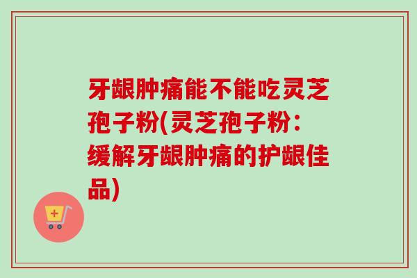牙龈肿痛能不能吃灵芝孢子粉(灵芝孢子粉：缓解牙龈肿痛的护龈佳品)