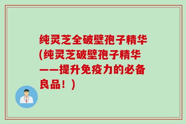 纯灵芝全破壁孢子精华(纯灵芝破壁孢子精华——提升免疫力的必备良品！)