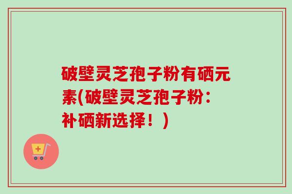 破壁灵芝孢子粉有硒元素(破壁灵芝孢子粉：补硒新选择！)