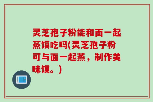 灵芝孢子粉能和面一起蒸馍吃吗(灵芝孢子粉可与面一起蒸，制作美味馍。)
