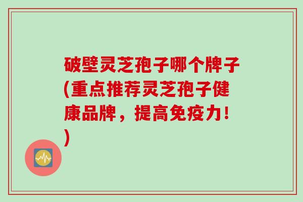 破壁灵芝孢子哪个牌子(重点推荐灵芝孢子健康品牌，提高免疫力！)