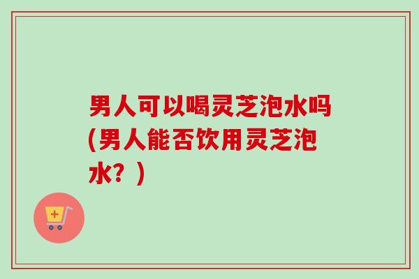 男人可以喝灵芝泡水吗(男人能否饮用灵芝泡水？)