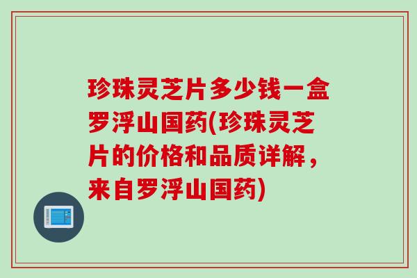 珍珠灵芝片多少钱一盒罗浮山国药(珍珠灵芝片的价格和品质详解，来自罗浮山国药)