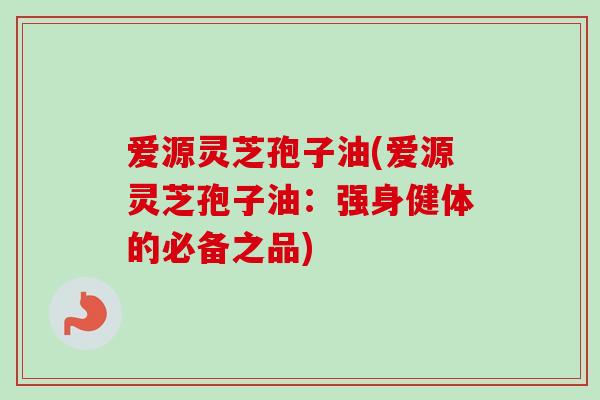爱源灵芝孢子油(爱源灵芝孢子油：强身健体的必备之品)