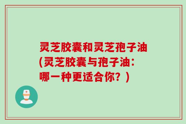 灵芝胶囊和灵芝孢子油(灵芝胶囊与孢子油:哪一种更适合你?) 灵芝胶囊和灵芝孢子油(灵芝胶囊与孢子油:哪一种更适合你?)
