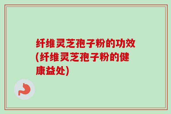 纤维灵芝孢子粉的功效(纤维灵芝孢子粉的健康益处)