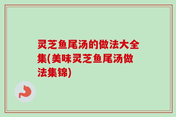 灵芝鱼尾汤的做法大全集(美味灵芝鱼尾汤做法集锦) 灵芝鱼尾汤的做法大全集(美味灵芝鱼尾汤做法集锦)