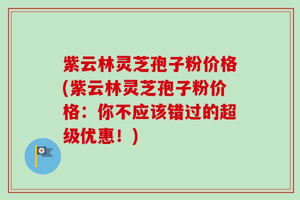 紫云林灵芝孢子粉价格(紫云林灵芝孢子粉价格：你不应该错过的超级优惠！)