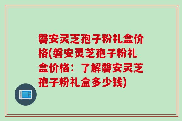磐安灵芝孢子粉礼盒价格(磐安灵芝孢子粉礼盒价格：了解磐安灵芝孢子粉礼盒多少钱)