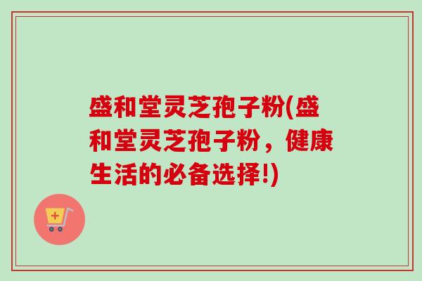 盛和堂灵芝孢子粉(盛和堂灵芝孢子粉，健康生活的必备选择!)