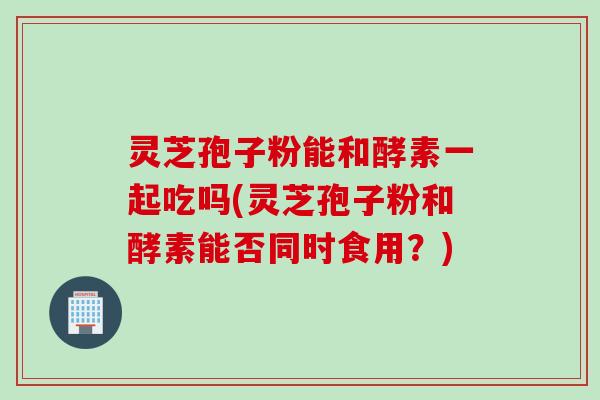 灵芝孢子粉能和酵素一起吃吗(灵芝孢子粉和酵素能否同时食用？)