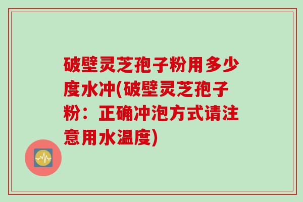 破壁灵芝孢子粉用多少度水冲(破壁灵芝孢子粉：正确冲泡方式请注意用水温度)