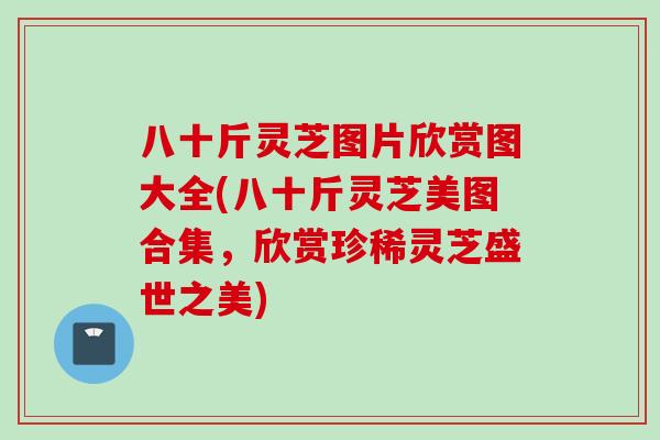 八十斤灵芝图片欣赏图大全(八十斤灵芝美图合集，欣赏珍稀灵芝盛世之美)
