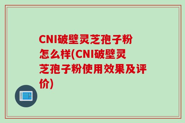 CNI破壁灵芝孢子粉怎么样(CNI破壁灵芝孢子粉使用效果及评价)