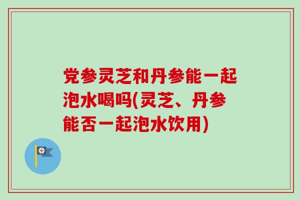 党参灵芝和丹参能一起泡水喝吗(灵芝、丹参能否一起泡水饮用)