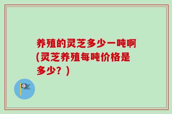 养殖的灵芝多少一吨啊(灵芝养殖每吨价格是多少？)