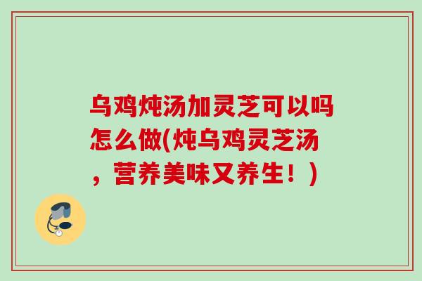 乌鸡炖汤加灵芝可以吗怎么做(炖乌鸡灵芝汤,营养美味又养生!) 乌鸡炖汤加灵芝可以吗怎么做(炖乌鸡灵芝汤,营养美味又养生!)