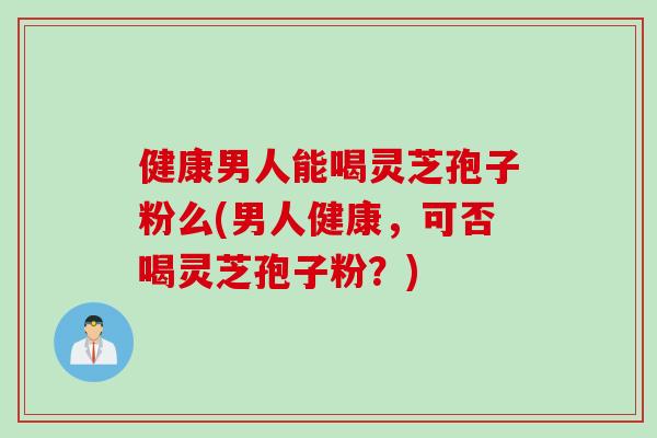 健康男人能喝灵芝孢子粉么(男人健康，可否喝灵芝孢子粉？)