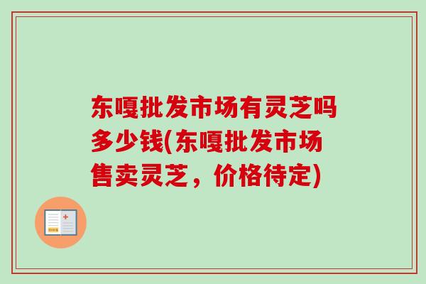 东嘎批发市场有灵芝吗多少钱(东嘎批发市场售卖灵芝，价格待定)