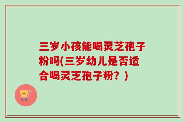 三岁小孩能喝灵芝孢子粉吗(三岁幼儿是否适合喝灵芝孢子粉？)