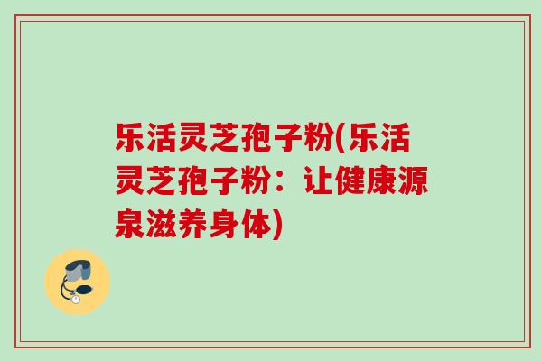 乐活灵芝孢子粉(乐活灵芝孢子粉：让健康源泉滋养身体)