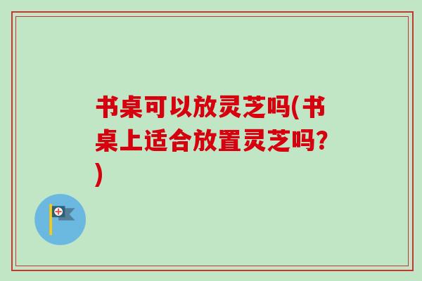 书桌可以放灵芝吗(书桌上适合放置灵芝吗？)