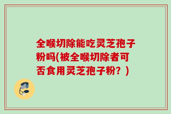 全喉切除能吃灵芝孢子粉吗(被全喉切除者可否食用灵芝孢子粉？)