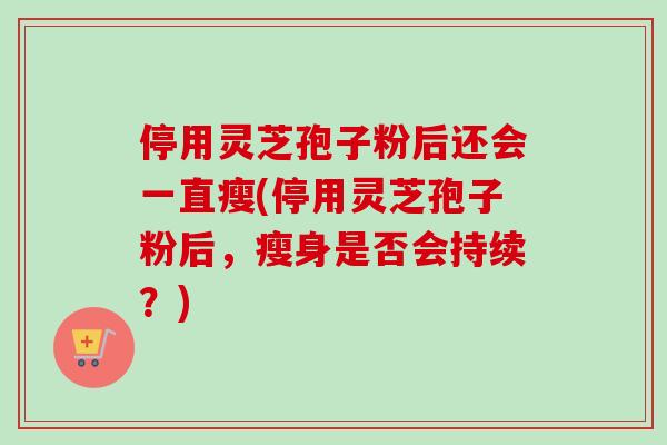 停用灵芝孢子粉后还会一直瘦(停用灵芝孢子粉后，瘦身是否会持续？)