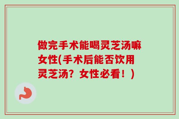 做完手术能喝灵芝汤嘛女性(手术后能否饮用灵芝汤？女性必看！)