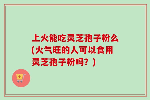 上火能吃灵芝孢子粉么(火气旺的人可以食用灵芝孢子粉吗？)