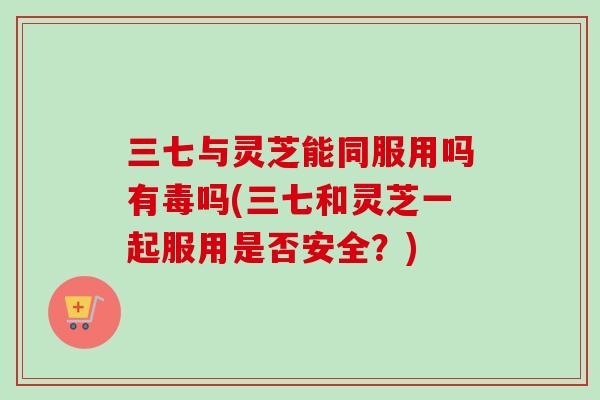 三七与灵芝能同服用吗有毒吗(三七和灵芝一起服用是否安全？)