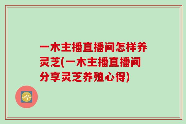 一木主播直播间怎样养灵芝(一木主播直播间分享灵芝养殖心得)