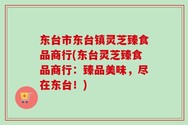 东台市东台镇灵芝臻食品商行(东台灵芝臻食品商行：臻品美味，尽在东台！)
