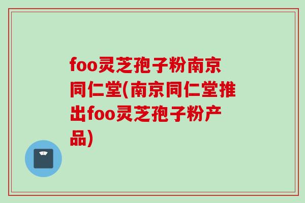 foo灵芝孢子粉南京同仁堂(南京同仁堂推出foo灵芝孢子粉产品)