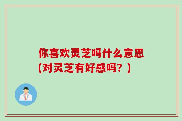 你喜欢灵芝吗什么意思(对灵芝有好感吗？)