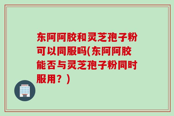 东阿阿胶和灵芝孢子粉可以同服吗(东阿阿胶能否与灵芝孢子粉同时服用？)