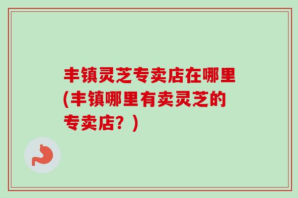 丰镇灵芝专卖店在哪里(丰镇哪里有卖灵芝的专卖店？)