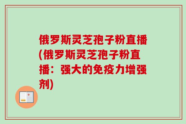 俄罗斯灵芝孢子粉直播(俄罗斯灵芝孢子粉直播：强大的免疫力增强剂)