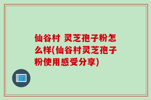 仙谷村 灵芝孢子粉怎么样(仙谷村灵芝孢子粉使用感受分享)