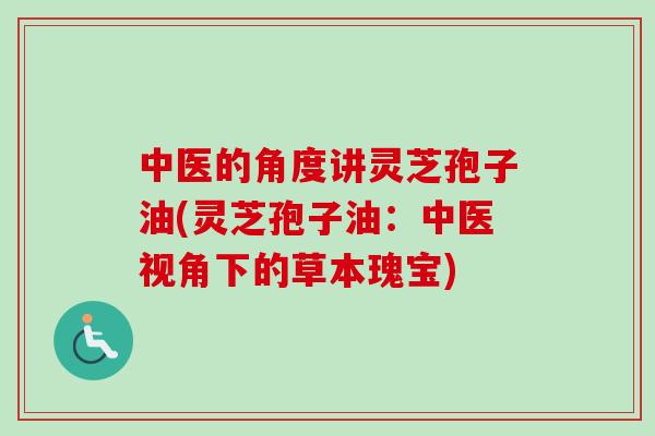 中医的角度讲灵芝孢子油(灵芝孢子油：中医视角下的草本瑰宝)