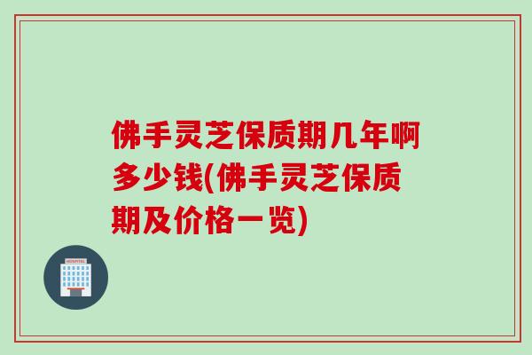 佛手灵芝保质期几年啊多少钱(佛手灵芝保质期及价格一览)
