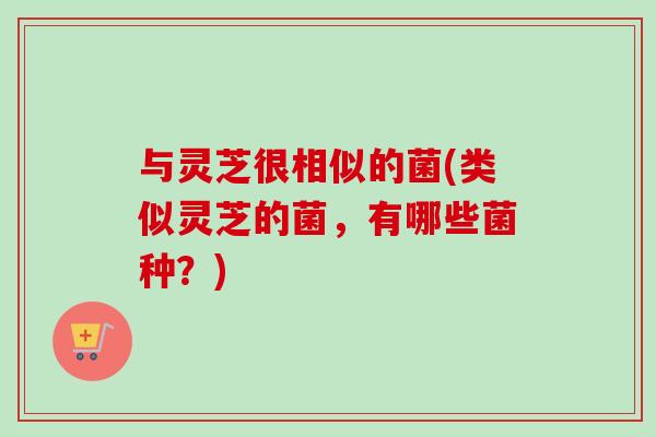 与灵芝很相似的菌(类似灵芝的菌，有哪些菌种？)