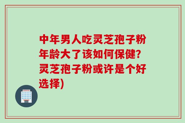中年男人吃灵芝孢子粉年龄大了该如何保健？灵芝孢子粉或许是个好选择)