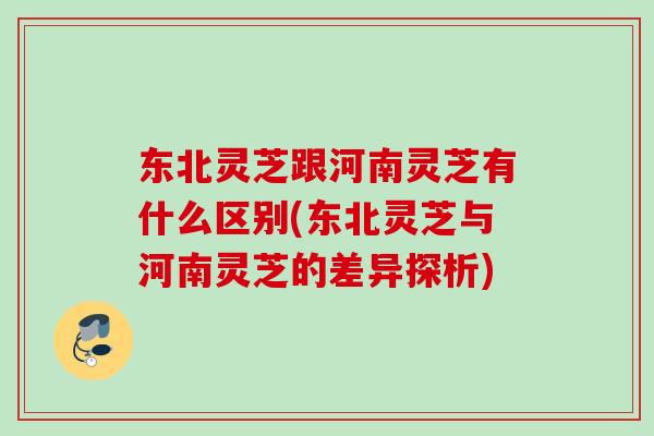 东北灵芝跟河南灵芝有什么区别(东北灵芝与河南灵芝的差异探析)
