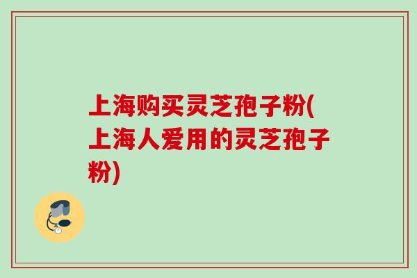 上海购买灵芝孢子粉(上海人爱用的灵芝孢子粉)