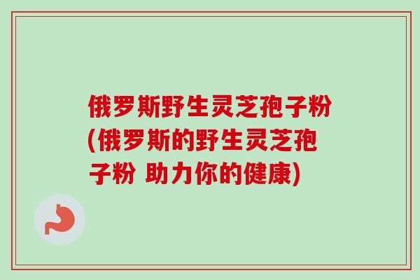 俄罗斯野生灵芝孢子粉(俄罗斯的野生灵芝孢子粉 助力你的健康)