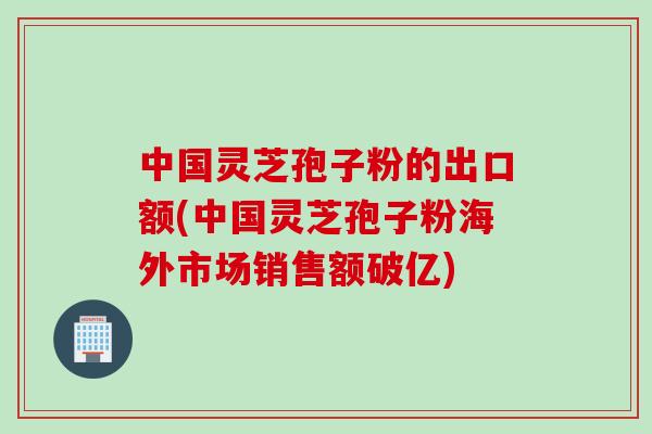 中国灵芝孢子粉的出口额(中国灵芝孢子粉海外市场销售额破亿) 中国灵芝孢子粉的出口额(中国灵芝孢子粉海外市场销售额破亿)