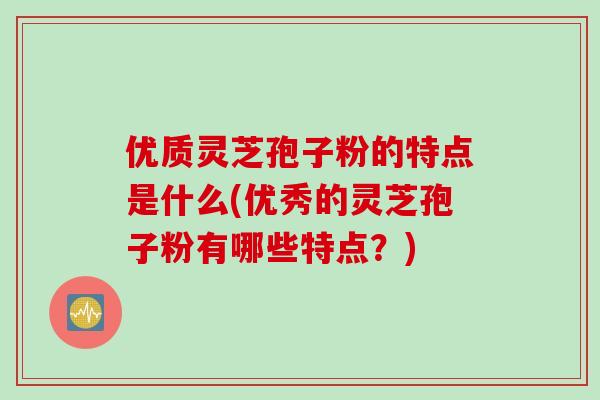 优质灵芝孢子粉的特点是什么(优秀的灵芝孢子粉有哪些特点？)
