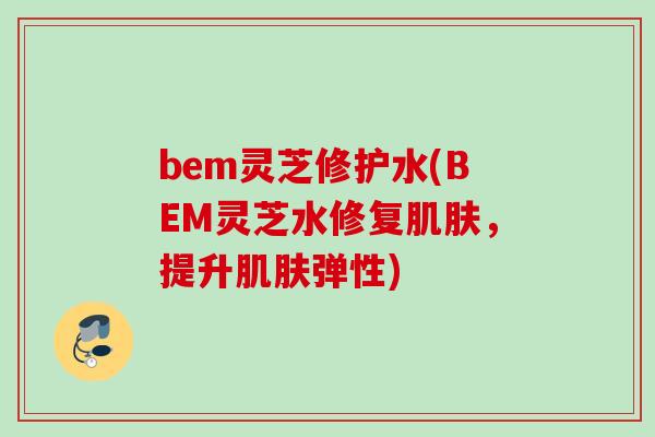 bem灵芝修护水(BEM灵芝水修复肌肤，提升肌肤弹性)